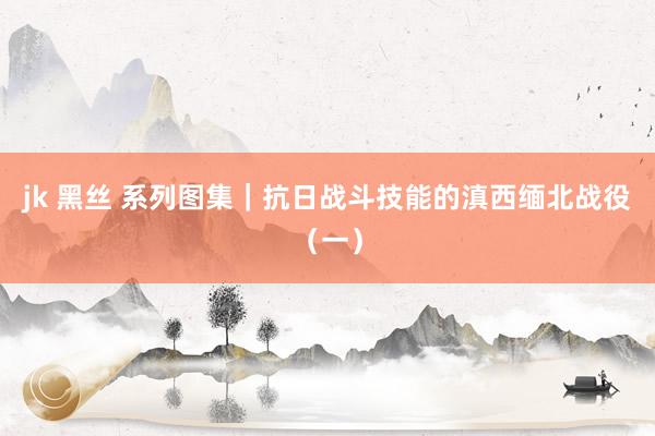 jk 黑丝 系列图集｜抗日战斗技能的滇西缅北战役（一）