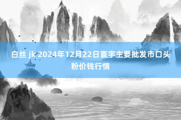 白丝 jk 2024年12月22日寰宇主要批发市口头粉价钱行情