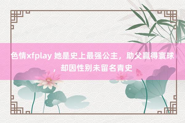 色情xfplay 她是史上最强公主，助父赢得寰球，却因性别未留名青史
