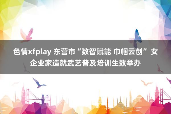 色情xfplay 东营市“数智赋能 巾帼云创” 女企业家造就武艺普及培训生效举办
