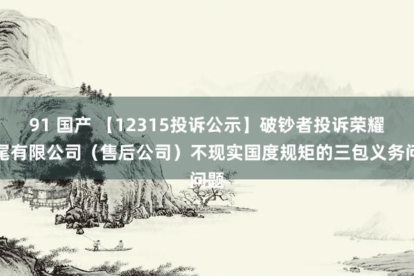 91 国产 【12315投诉公示】破钞者投诉荣耀结尾有限公司（售后公司）不现实国度规矩的三包义务问题