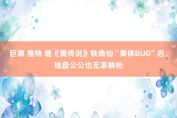 巨屌 推特 继《黑传说》铁扇仙“果体BUG”后，地盘公公也无辜躺枪