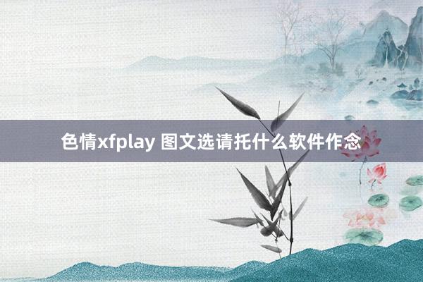 色情xfplay 图文选请托什么软件作念