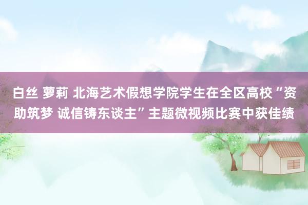 白丝 萝莉 北海艺术假想学院学生在全区高校“资助筑梦 诚信铸东谈主”主题微视频比赛中获佳绩