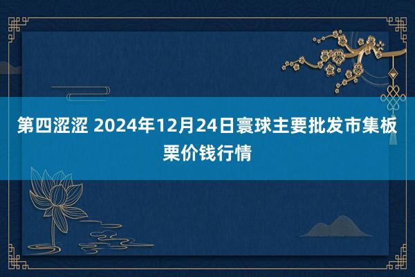 第四涩涩 2024年12月24日寰球主要批发市集板栗价钱行情