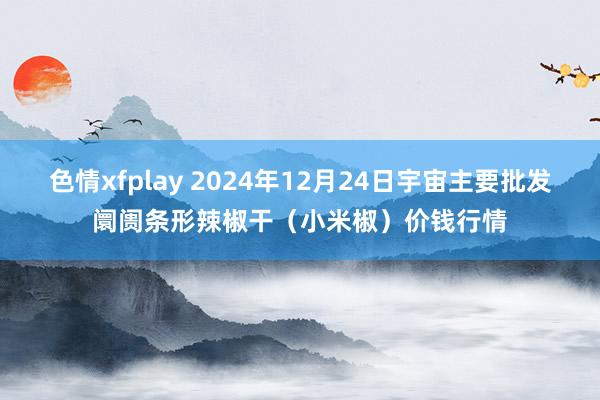 色情xfplay 2024年12月24日宇宙主要批发阛阓条形辣椒干（小米椒）价钱行情