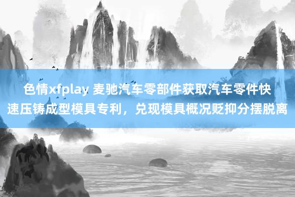 色情xfplay 麦驰汽车零部件获取汽车零件快速压铸成型模具专利，兑现模具概况贬抑分摆脱离