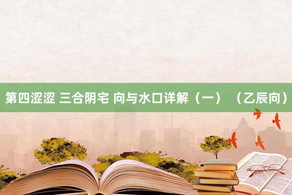 第四涩涩 三合阴宅 向与水口详解（一） （乙辰向）