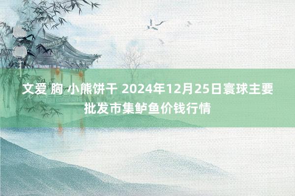 文爱 胸 小熊饼干 2024年12月25日寰球主要批发市集鲈鱼价钱行情
