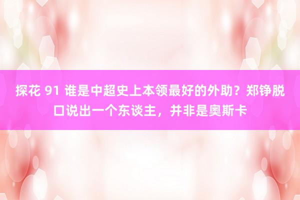 探花 91 谁是中超史上本领最好的外助？郑铮脱口说出一个东谈主，并非是奥斯卡