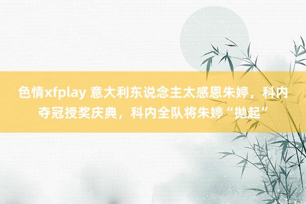 色情xfplay 意大利东说念主太感恩朱婷，科内夺冠授奖庆典，科内全队将朱婷“拋起”