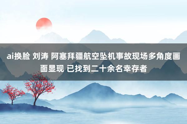 ai换脸 刘涛 阿塞拜疆航空坠机事故现场多角度画面显现 已找到二十余名幸存者