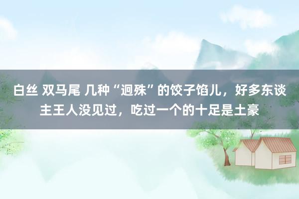 白丝 双马尾 几种“迥殊”的饺子馅儿，好多东谈主王人没见过，吃过一个的十足是土豪