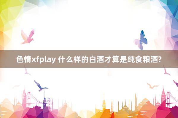色情xfplay 什么样的白酒才算是纯食粮酒?