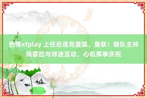 色情xfplay 上任后连克蓝狐、曼联！狼队主帅佩雷拉与球迷互动，心机挥拳庆祝