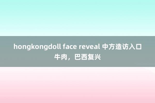 hongkongdoll face reveal 中方造访入口牛肉，巴西复兴