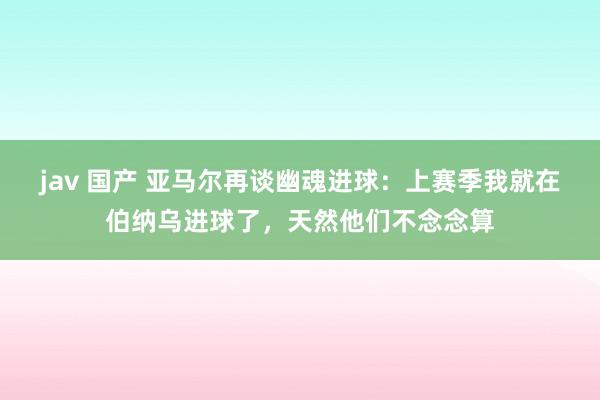 jav 国产 亚马尔再谈幽魂进球：上赛季我就在伯纳乌进球了，天然他们不念念算