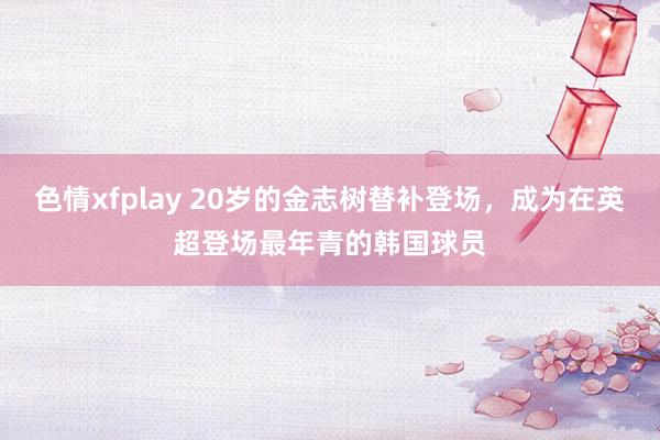 色情xfplay 20岁的金志树替补登场，成为在英超登场最年青的韩国球员