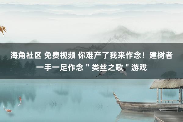 海角社区 免费视频 你难产了我来作念！建树者一手一足作念＂类丝之歌＂游戏