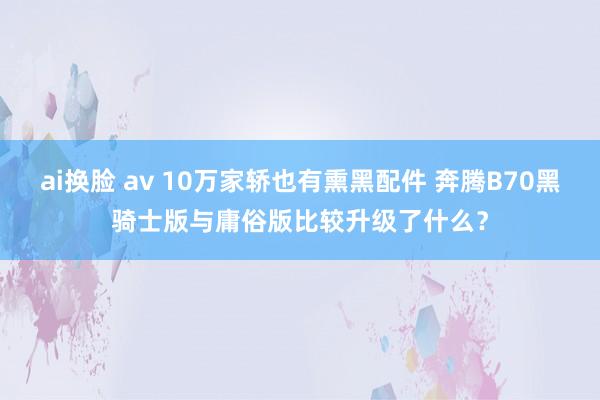 ai换脸 av 10万家轿也有熏黑配件 奔腾B70黑骑士版与庸俗版比较升级了什么？