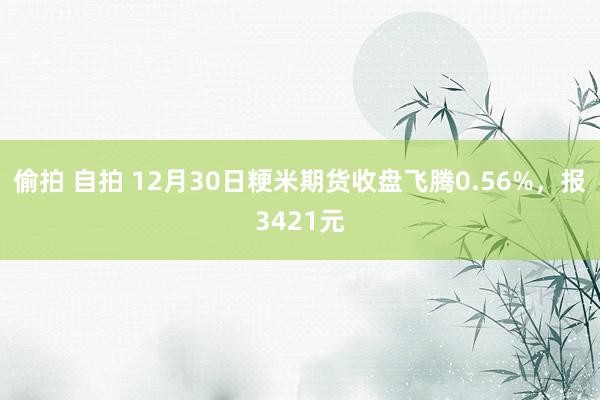 偷拍 自拍 12月30日粳米期货收盘飞腾0.56%，报3421元