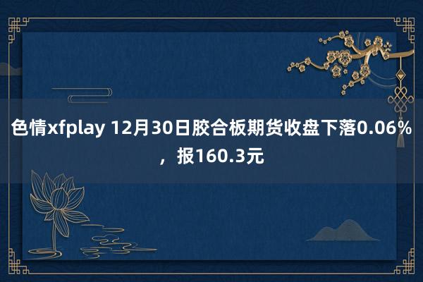 色情xfplay 12月30日胶合板期货收盘下落0.06%，报160.3元