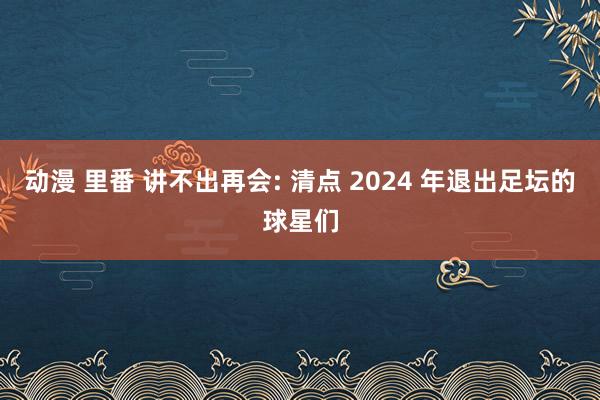 动漫 里番 讲不出再会: 清点 2024 年退出足坛的球星们