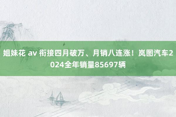 姐妹花 av 衔接四月破万、月销八连涨！岚图汽车2024全年销量85697辆