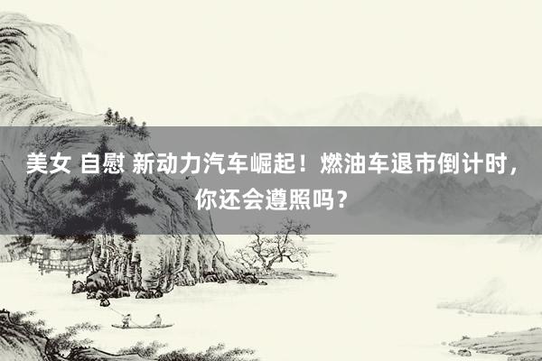 美女 自慰 新动力汽车崛起！燃油车退市倒计时，你还会遵照吗？