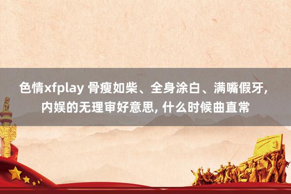 色情xfplay 骨瘦如柴、全身涂白、满嘴假牙， 内娱的无理审好意思， 什么时候曲直常
