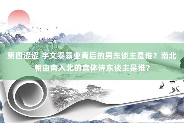 第四涩涩 宇文泰霸业背后的男东谈主是谁？南北朝由南入北的宫体诗东谈主是谁？