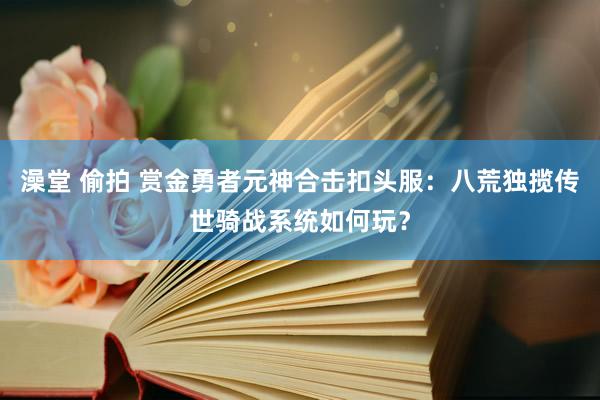 澡堂 偷拍 赏金勇者元神合击扣头服：八荒独揽传世骑战系统如何玩？