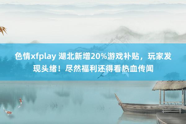 色情xfplay 湖北新增20%游戏补贴，玩家发现头绪！尽然福利还得看热血传闻