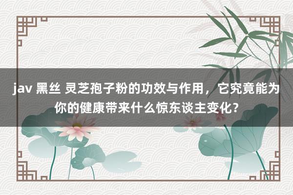 jav 黑丝 灵芝孢子粉的功效与作用，它究竟能为你的健康带来什么惊东谈主变化？