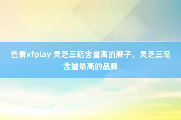 色情xfplay 灵芝三萜含量高的牌子，灵芝三萜含量最高的品牌