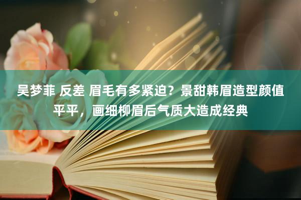 吴梦菲 反差 眉毛有多紧迫？景甜韩眉造型颜值平平，画细柳眉后气质大造成经典