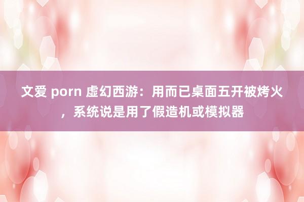 文爱 porn 虚幻西游：用而已桌面五开被烤火，系统说是用了假造机或模拟器