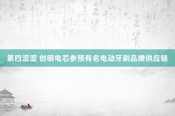 第四涩涩 创明电芯参预有名电动牙刷品牌供应链