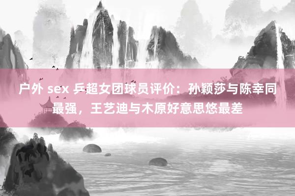 户外 sex 乒超女团球员评价：孙颖莎与陈幸同最强，王艺迪与木原好意思悠最差
