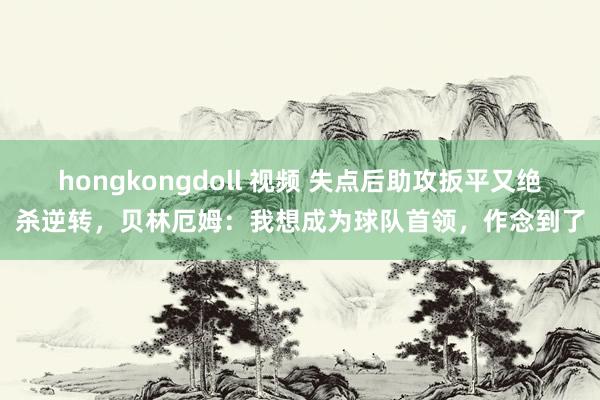 hongkongdoll 视频 失点后助攻扳平又绝杀逆转，贝林厄姆：我想成为球队首领，作念到了