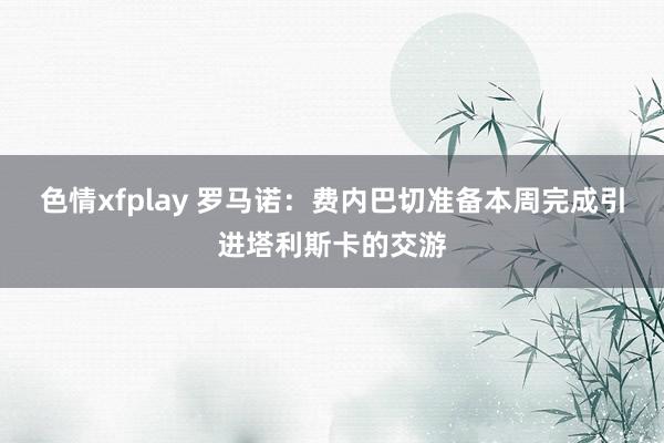 色情xfplay 罗马诺：费内巴切准备本周完成引进塔利斯卡的交游