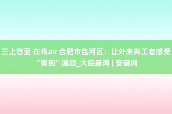 三上悠亚 在线av 合肥市包河区：让外来务工者感受“粥到”温顺_大皖新闻 | 安徽网