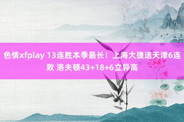 色情xfplay 13连胜本季最长！上海大捷送天津6连败 洛夫顿43+18+6立异高