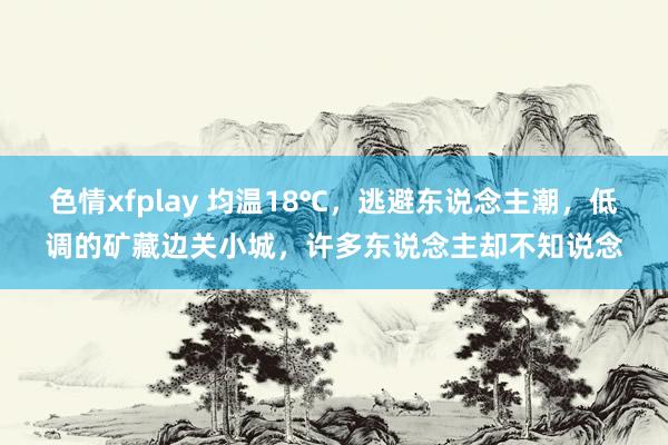 色情xfplay 均温18℃，逃避东说念主潮，低调的矿藏边关小城，许多东说念主却不知说念