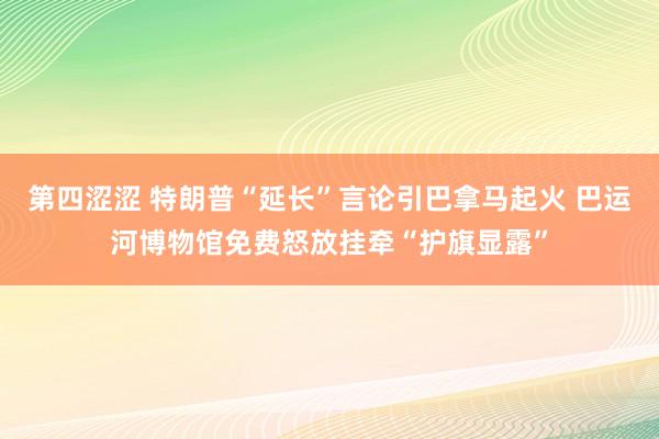 第四涩涩 特朗普“延长”言论引巴拿马起火 巴运河博物馆免费怒放挂牵“护旗显露”