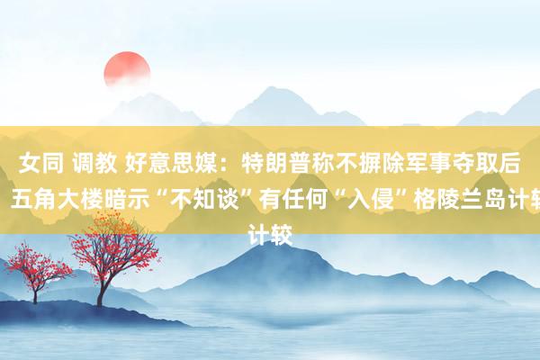 女同 调教 好意思媒：特朗普称不摒除军事夺取后，五角大楼暗示“不知谈”有任何“入侵”格陵兰岛计较