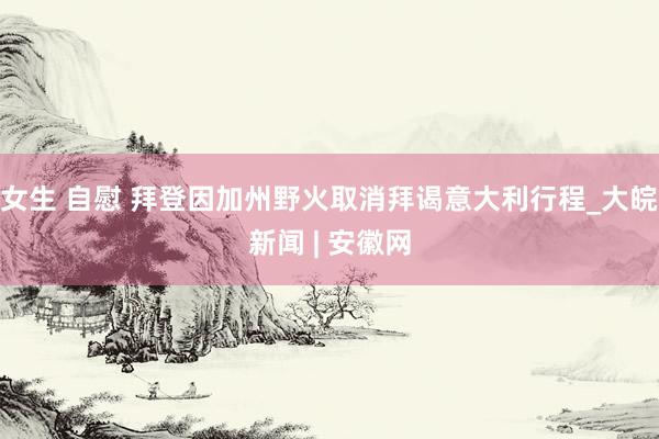 女生 自慰 拜登因加州野火取消拜谒意大利行程_大皖新闻 | 安徽网