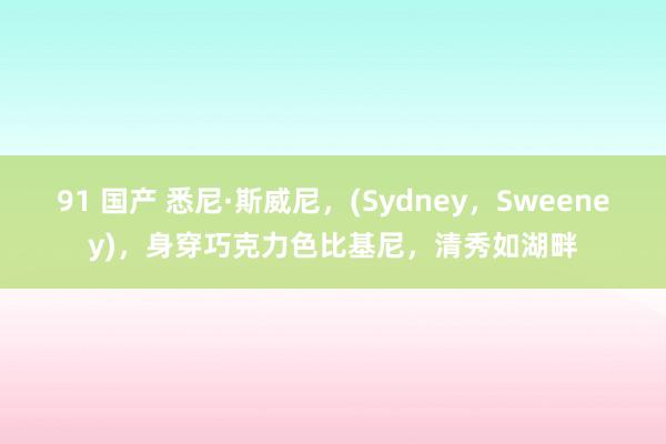 91 国产 悉尼·斯威尼，(Sydney，Sweeney)，身穿巧克力色比基尼，清秀如湖畔