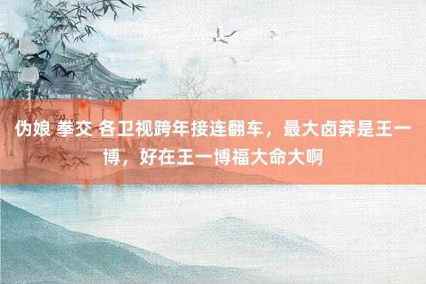 伪娘 拳交 各卫视跨年接连翻车，最大卤莽是王一博，好在王一博福大命大啊