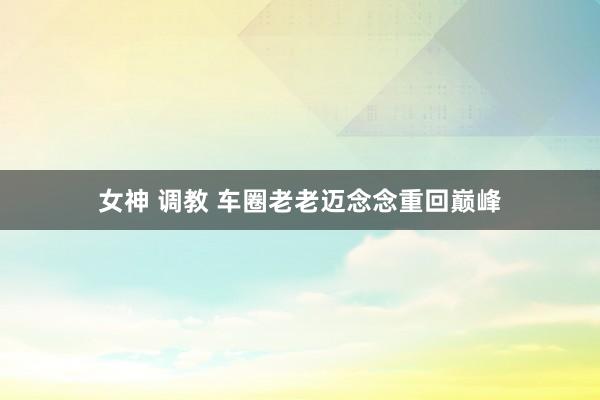 女神 调教 车圈老老迈念念重回巅峰